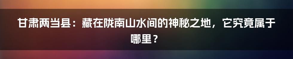 甘肃两当县：藏在陇南山水间的神秘之地，它究竟属于哪里？
