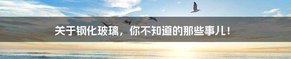 关于钢化玻璃，你不知道的那些事儿！