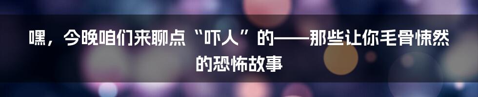 嘿,今晚咱们来聊点“吓人”的——那些让你毛骨悚然的恐怖故事