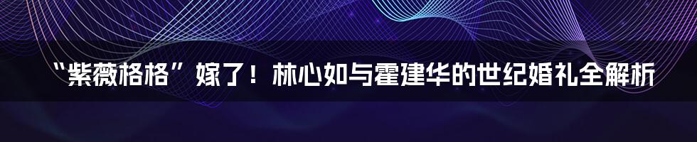 “紫薇格格”嫁了！林心如与霍建华的世纪婚礼全解析