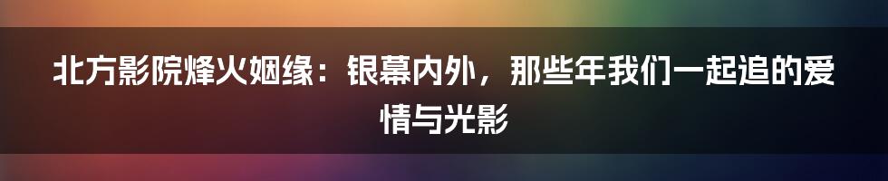 北方影院烽火姻缘:银幕内外,那些年我们一起追的爱情与光影