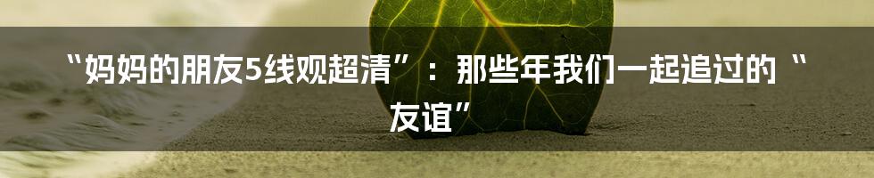 “妈妈的朋友5线观超清”：那些年我们一起追过的“友谊”