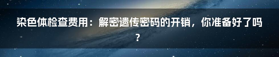 染色体检查费用：解密遗传密码的开销，你准备好了吗？