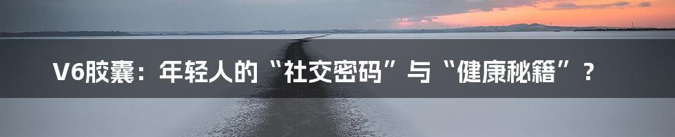 V6胶囊：年轻人的“社交密码”与“健康秘籍”？