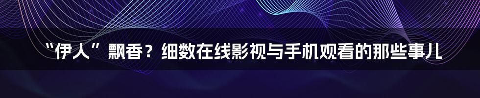 “伊人”飘香?细数在线影视与手机观看的那些事儿