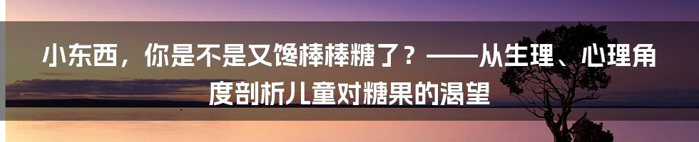 小东西，你是不是又馋棒棒糖了？——从生理、心理角度剖析儿童对糖果的渴望
