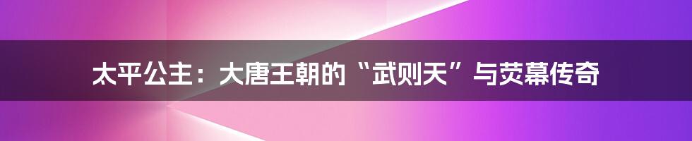 太平公主：大唐王朝的“武则天”与荧幕传奇