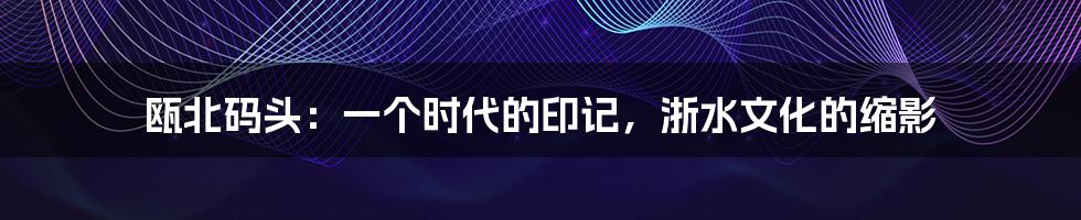 瓯北码头:一个时代的印记,浙水文化的缩影