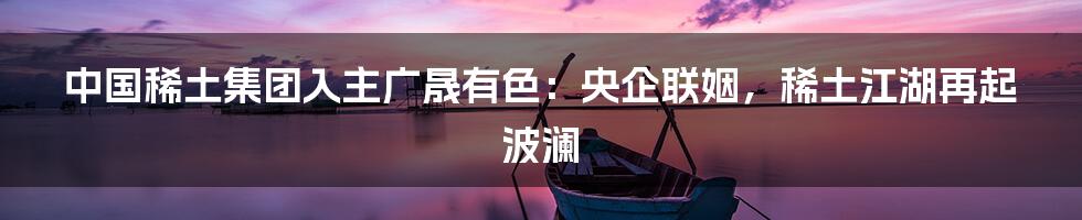 中国稀土集团入主广晟有色:央企联姻,稀土江湖再起波澜