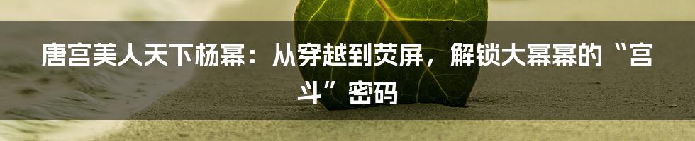 唐宫美人天下杨幂：从穿越到荧屏，解锁大幂幂的“宫斗”密码