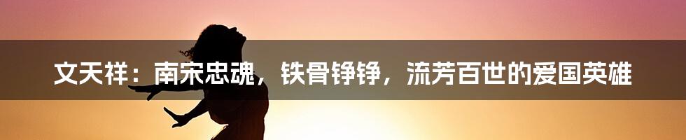 文天祥:南宋忠魂,铁骨铮铮,流芳百世的爱国英雄