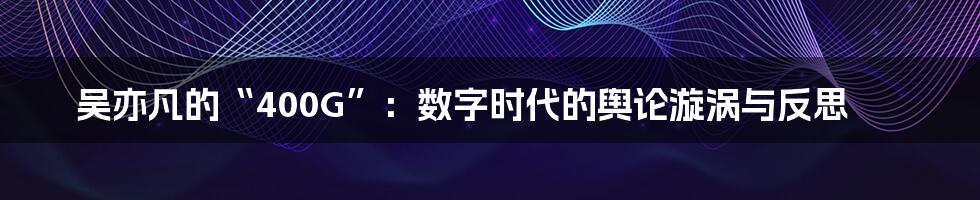 吴亦凡的“400G”：数字时代的舆论漩涡与反思