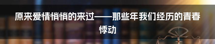 原来爱情悄悄的来过——那些年我们经历的青春悸动