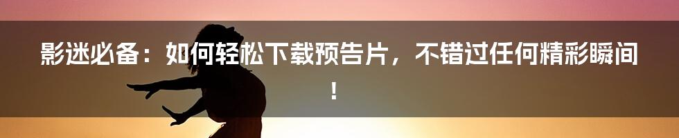 影迷必备：如何轻松下载预告片，不错过任何精彩瞬间！