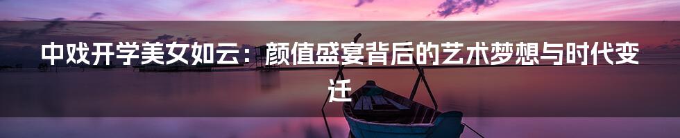 中戏开学美女如云:颜值盛宴背后的艺术梦想与时代变迁