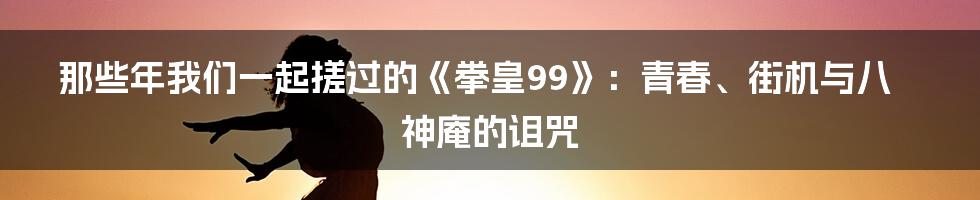 那些年我们一起搓过的《拳皇99》:青春、街机与八神庵的诅咒