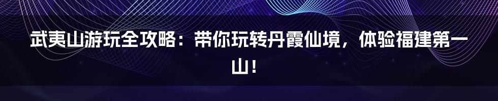 武夷山游玩全攻略：带你玩转丹霞仙境，体验福建第一山！