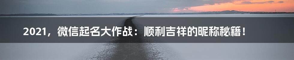 2021，微信起名大作战：顺利吉祥的昵称秘籍！