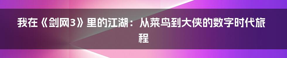 我在《剑网3》里的江湖:从菜鸟到大侠的数字时代旅程