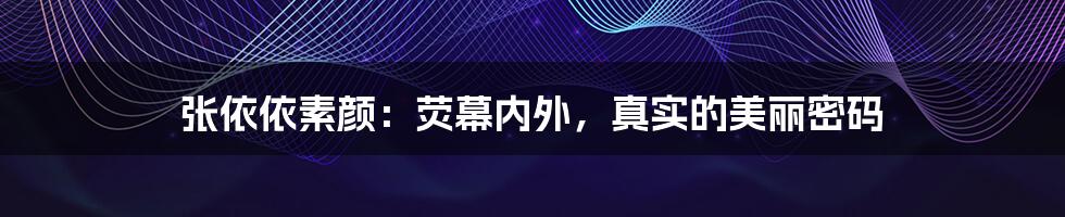 张依依素颜：荧幕内外，真实的美丽密码