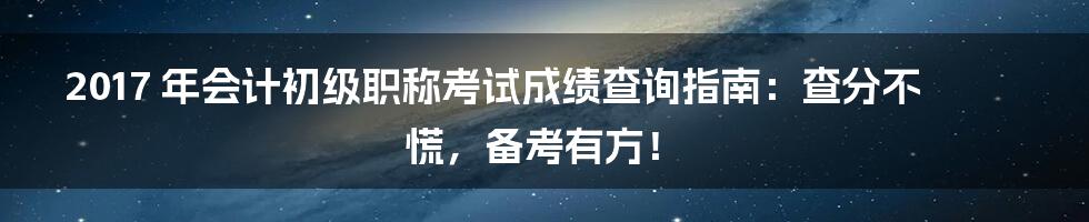 2017 年会计初级职称考试成绩查询指南:查分不慌,备考有方!