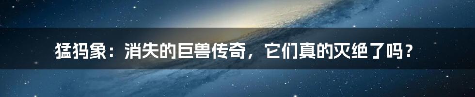 猛犸象：消失的巨兽传奇，它们真的灭绝了吗？