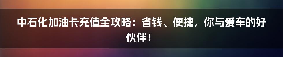 中石化加油卡充值全攻略:省钱、便捷,你与爱车的好伙伴!