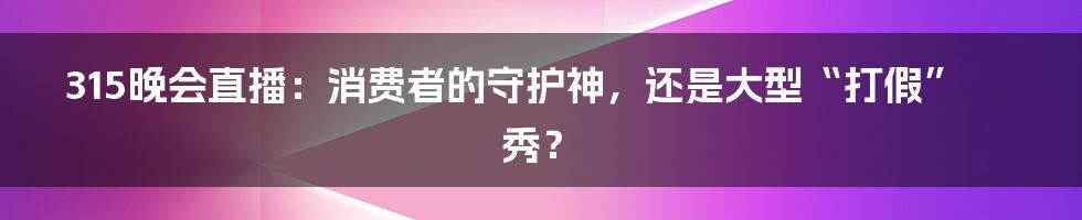 315晚会直播：消费者的守护神，还是大型“打假”秀？