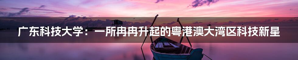 广东科技大学:一所冉冉升起的粤港澳大湾区科技新星