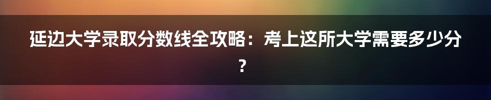 延边大学录取分数线全攻略：考上这所大学需要多少分？