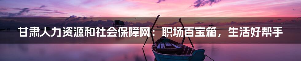 甘肃人力资源和社会保障网:职场百宝箱,生活好帮手