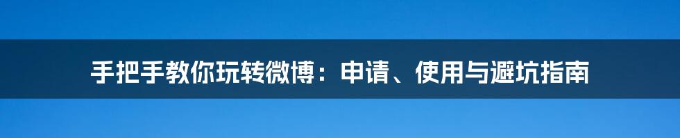 手把手教你玩转微博：申请、使用与避坑指南
