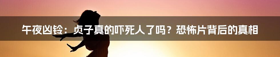 午夜凶铃：贞子真的吓死人了吗？恐怖片背后的真相