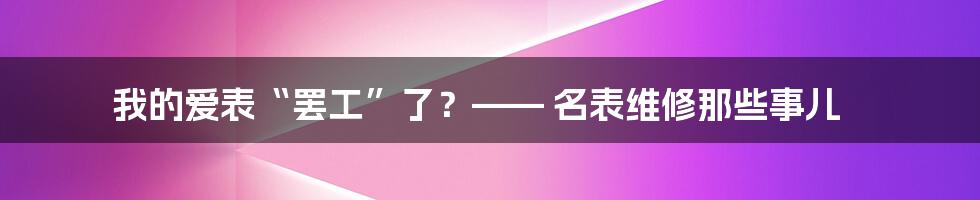 我的爱表“罢工”了？—— 名表维修那些事儿