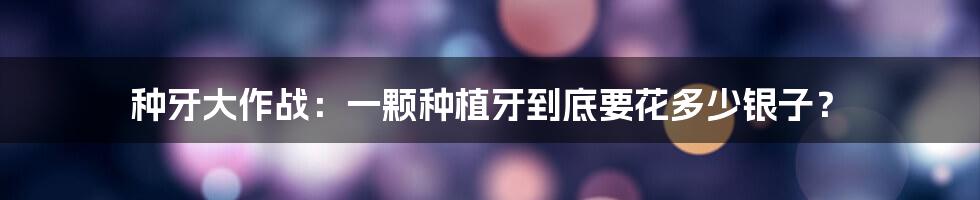 种牙大作战：一颗种植牙到底要花多少银子？