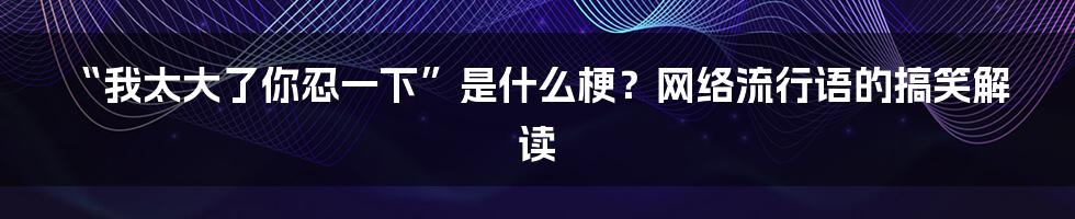 “我太大了你忍一下”是什么梗？网络流行语的搞笑解读
