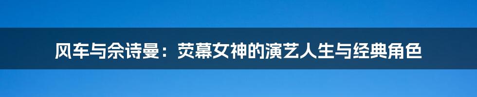 风车与佘诗曼：荧幕女神的演艺人生与经典角色