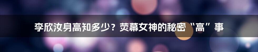 李欣汝身高知多少?荧幕女神的秘密“高”事