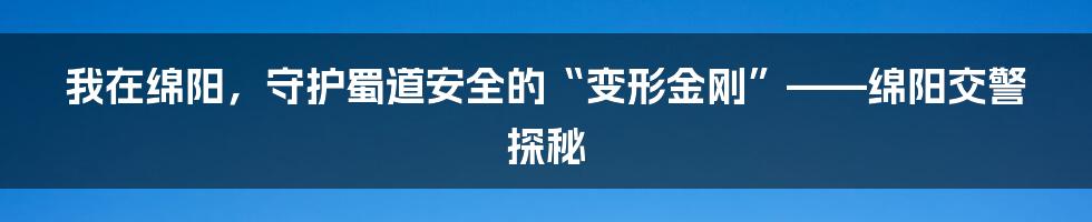 我在绵阳,守护蜀道安全的“变形金刚”——绵阳交警探秘