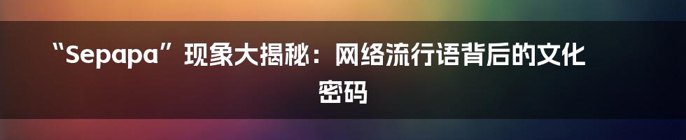 “Sepapa”现象大揭秘：网络流行语背后的文化密码