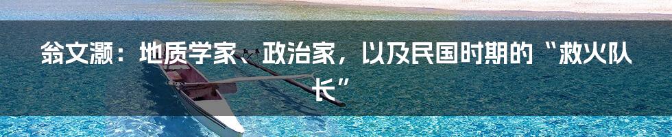 翁文灏：地质学家、政治家，以及民国时期的“救火队长”