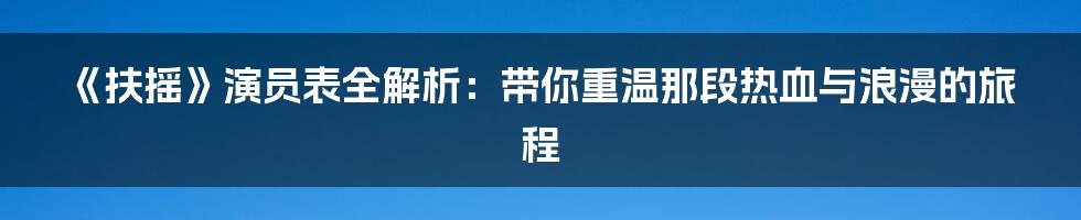 《扶摇》演员表全解析：带你重温那段热血与浪漫的旅程