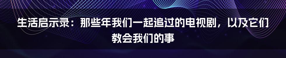 生活启示录：那些年我们一起追过的电视剧，以及它们教会我们的事