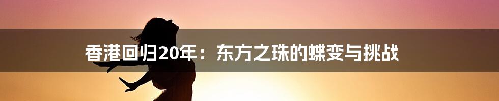 香港回归20年:东方之珠的蝶变与挑战