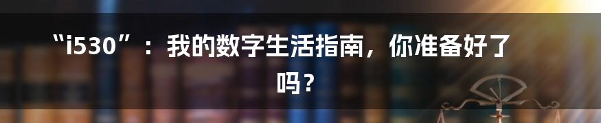 “i530”:我的数字生活指南,你准备好了吗?