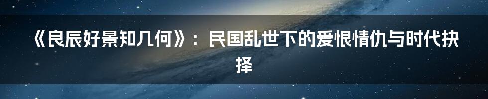 《良辰好景知几何》:民国乱世下的爱恨情仇与时代抉择