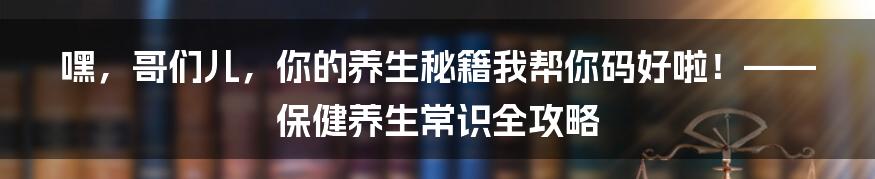 嘿，哥们儿，你的养生秘籍我帮你码好啦！—— 保健养生常识全攻略