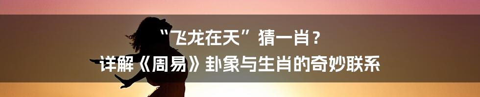“飞龙在天”猜一肖？ 详解《周易》卦象与生肖的奇妙联系