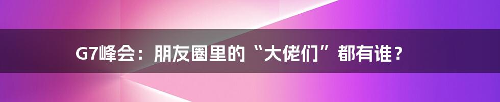 G7峰会:朋友圈里的“大佬们”都有谁?