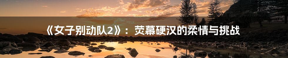 《女子别动队2》：荧幕硬汉的柔情与挑战